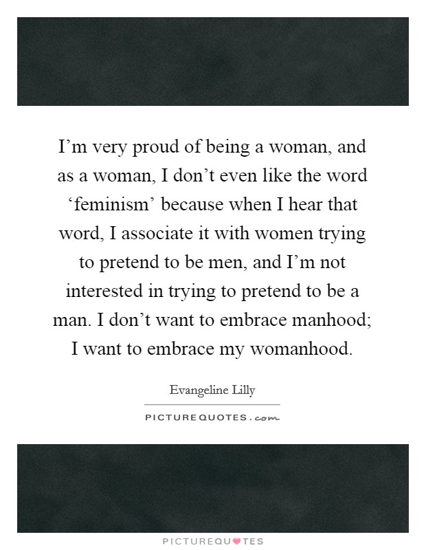 I'm very proud of being a woman, and as a woman, I don't even like the word ‘feminism' because when I hear that word, I associate it with women trying to pretend to be men, and I'm not interested in trying to pretend to be a man. I don't want to embrace manhood; I want to embrace my womanhood. Picture Quote #1