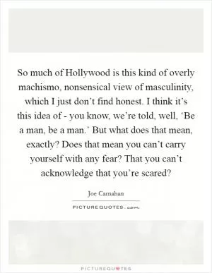 So much of Hollywood is this kind of overly machismo, nonsensical view of masculinity, which I just don’t find honest. I think it’s this idea of - you know, we’re told, well, ‘Be a man, be a man.’ But what does that mean, exactly? Does that mean you can’t carry yourself with any fear? That you can’t acknowledge that you’re scared? Picture Quote #1