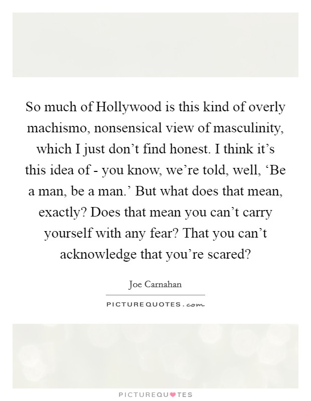 So much of Hollywood is this kind of overly machismo, nonsensical view of masculinity, which I just don't find honest. I think it's this idea of - you know, we're told, well, ‘Be a man, be a man.' But what does that mean, exactly? Does that mean you can't carry yourself with any fear? That you can't acknowledge that you're scared? Picture Quote #1