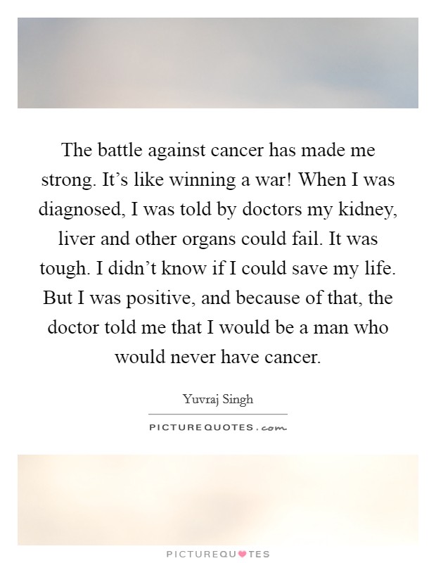 The battle against cancer has made me strong. It's like winning a war! When I was diagnosed, I was told by doctors my kidney, liver and other organs could fail. It was tough. I didn't know if I could save my life. But I was positive, and because of that, the doctor told me that I would be a man who would never have cancer. Picture Quote #1