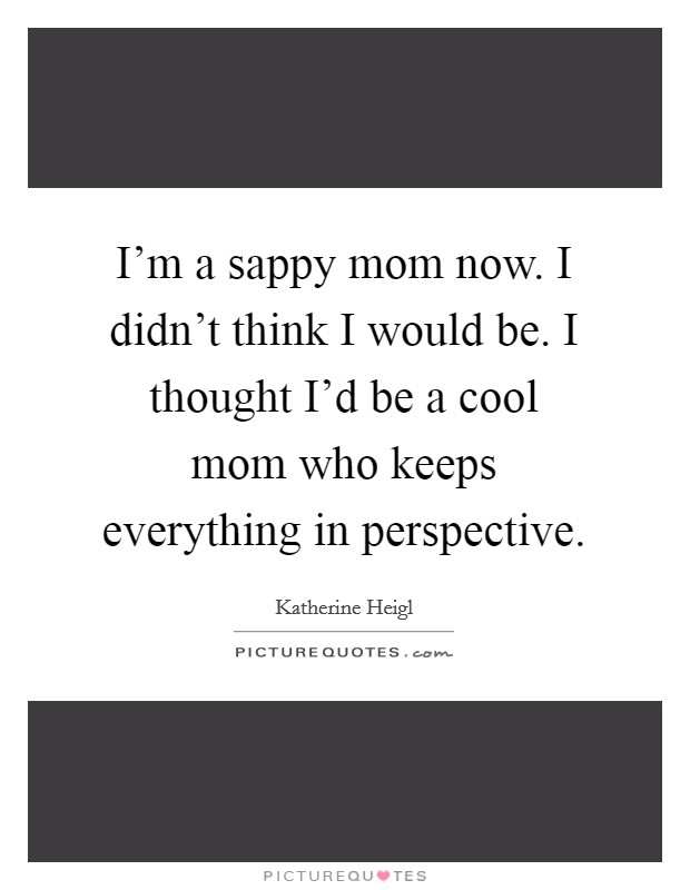 I'm a sappy mom now. I didn't think I would be. I thought I'd be a cool mom who keeps everything in perspective. Picture Quote #1