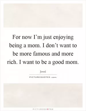 For now I’m just enjoying being a mom. I don’t want to be more famous and more rich. I want to be a good mom Picture Quote #1