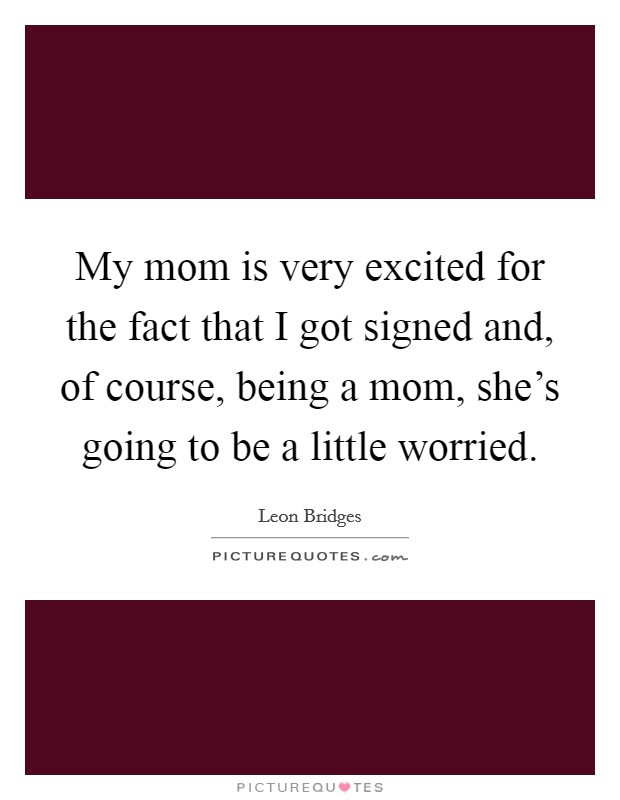 My mom is very excited for the fact that I got signed and, of course, being a mom, she's going to be a little worried. Picture Quote #1