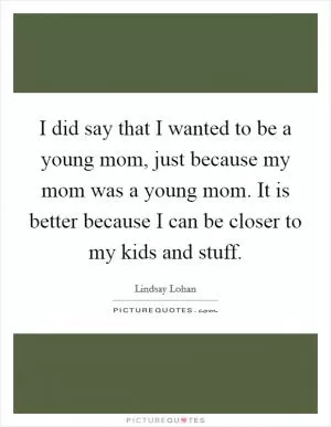 I did say that I wanted to be a young mom, just because my mom was a young mom. It is better because I can be closer to my kids and stuff Picture Quote #1