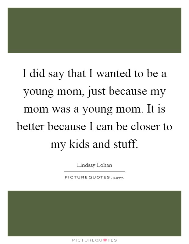 I did say that I wanted to be a young mom, just because my mom was a young mom. It is better because I can be closer to my kids and stuff. Picture Quote #1