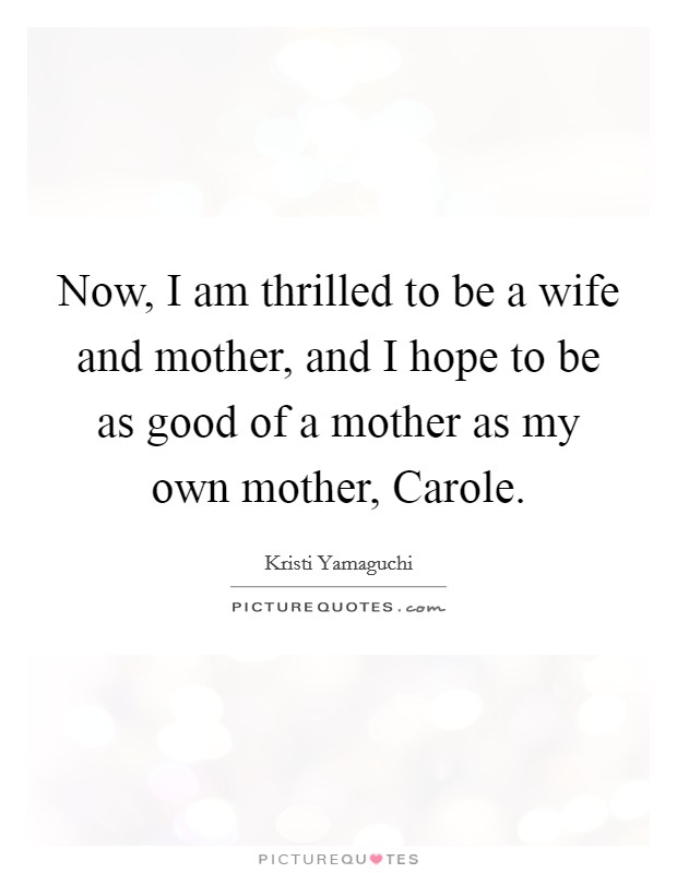 Now, I am thrilled to be a wife and mother, and I hope to be as good of a mother as my own mother, Carole. Picture Quote #1