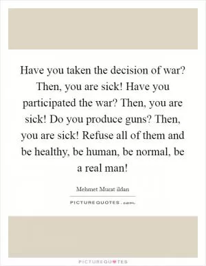 Have you taken the decision of war? Then, you are sick! Have you participated the war? Then, you are sick! Do you produce guns? Then, you are sick! Refuse all of them and be healthy, be human, be normal, be a real man! Picture Quote #1