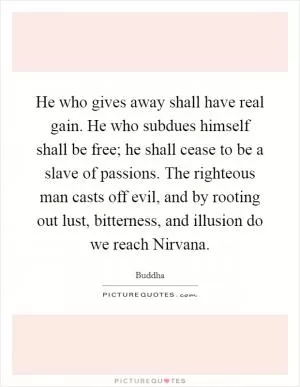 He who gives away shall have real gain. He who subdues himself shall be free; he shall cease to be a slave of passions. The righteous man casts off evil, and by rooting out lust, bitterness, and illusion do we reach Nirvana Picture Quote #1