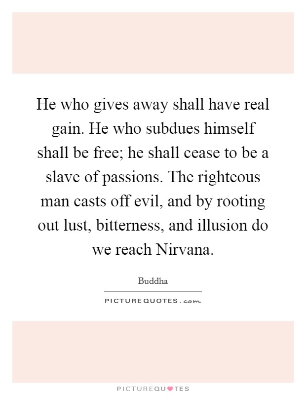 He who gives away shall have real gain. He who subdues himself shall be free; he shall cease to be a slave of passions. The righteous man casts off evil, and by rooting out lust, bitterness, and illusion do we reach Nirvana. Picture Quote #1
