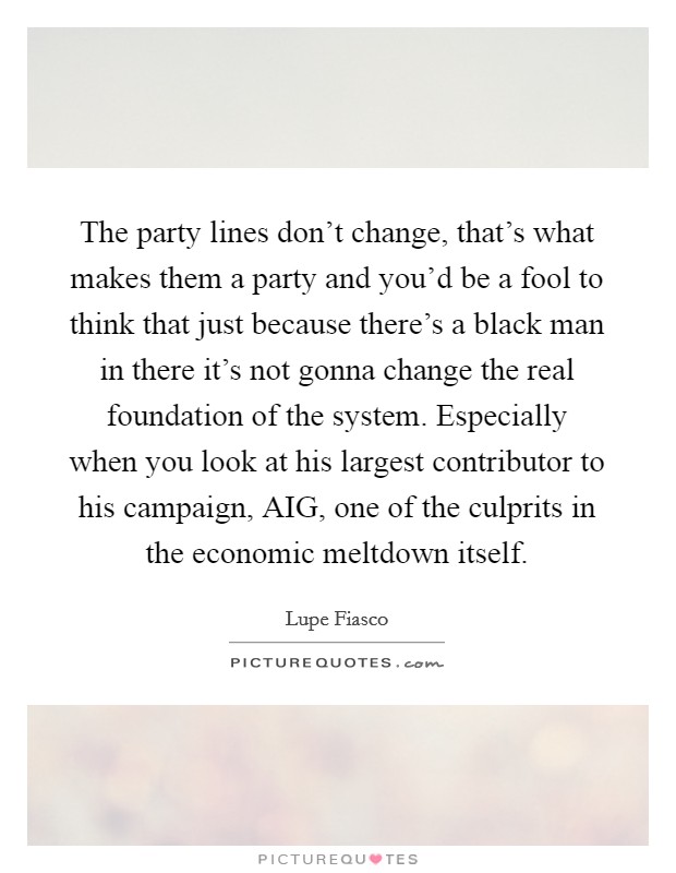 The party lines don't change, that's what makes them a party and you'd be a fool to think that just because there's a black man in there it's not gonna change the real foundation of the system. Especially when you look at his largest contributor to his campaign, AIG, one of the culprits in the economic meltdown itself. Picture Quote #1