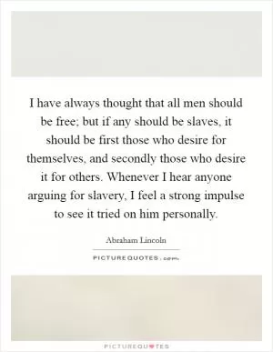 I have always thought that all men should be free; but if any should be slaves, it should be first those who desire for themselves, and secondly those who desire it for others. Whenever I hear anyone arguing for slavery, I feel a strong impulse to see it tried on him personally Picture Quote #1