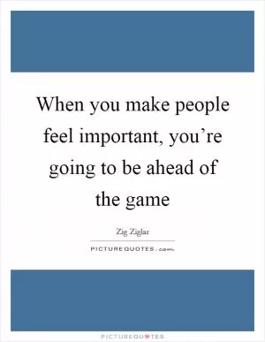 When you make people feel important, you’re going to be ahead of the game Picture Quote #1