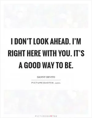 I don’t look ahead. I’m right here with you. It’s a good way to be Picture Quote #1