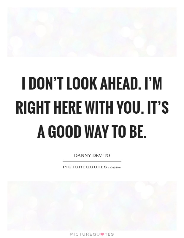 I don't look ahead. I'm right here with you. It's a good way to be. Picture Quote #1