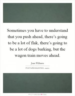 Sometimes you have to understand that you push ahead, there’s going to be a lot of flak, there’s going to be a lot of dogs barking, but the wagon train moves ahead Picture Quote #1