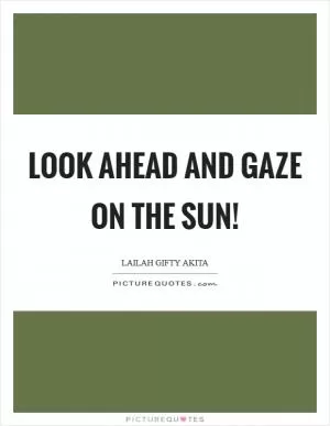 Look ahead and gaze on the sun! Picture Quote #1