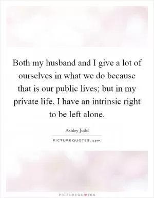 Both my husband and I give a lot of ourselves in what we do because that is our public lives; but in my private life, I have an intrinsic right to be left alone Picture Quote #1