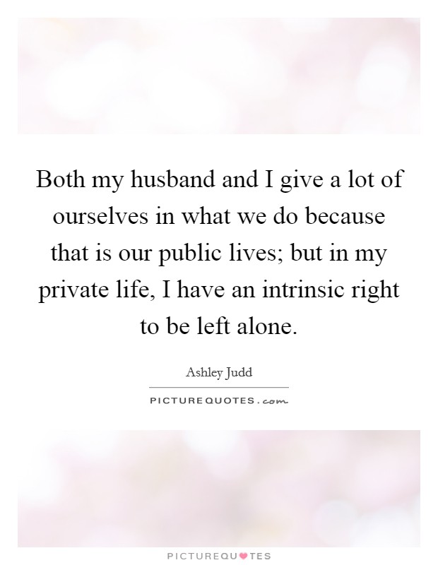 Both my husband and I give a lot of ourselves in what we do because that is our public lives; but in my private life, I have an intrinsic right to be left alone. Picture Quote #1