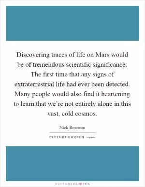 Discovering traces of life on Mars would be of tremendous scientific significance: The first time that any signs of extraterrestrial life had ever been detected. Many people would also find it heartening to learn that we’re not entirely alone in this vast, cold cosmos Picture Quote #1