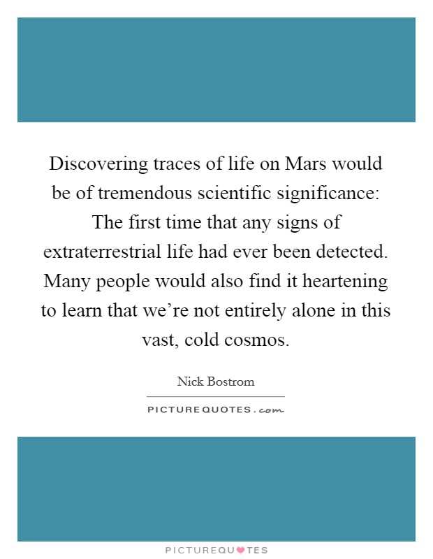Discovering traces of life on Mars would be of tremendous scientific significance: The first time that any signs of extraterrestrial life had ever been detected. Many people would also find it heartening to learn that we're not entirely alone in this vast, cold cosmos. Picture Quote #1