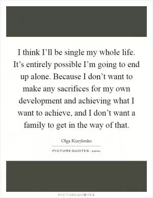 I think I’ll be single my whole life. It’s entirely possible I’m going to end up alone. Because I don’t want to make any sacrifices for my own development and achieving what I want to achieve, and I don’t want a family to get in the way of that Picture Quote #1