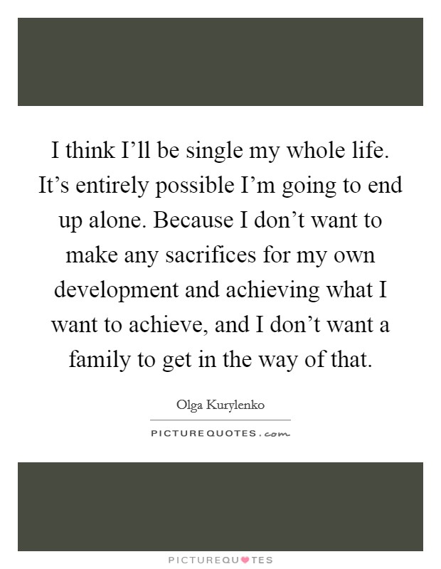 I think I'll be single my whole life. It's entirely possible I'm going to end up alone. Because I don't want to make any sacrifices for my own development and achieving what I want to achieve, and I don't want a family to get in the way of that. Picture Quote #1