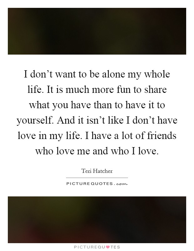 I don't want to be alone my whole life. It is much more fun to share what you have than to have it to yourself. And it isn't like I don't have love in my life. I have a lot of friends who love me and who I love. Picture Quote #1