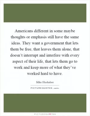 Americans different in some maybe thoughts or emphasis still have the same ideas. They want a government that lets them be free, that leaves them alone, that doesn’t interrupt and interfere with every aspect of their life, that lets them go to work and keep more of what they’ve worked hard to have Picture Quote #1