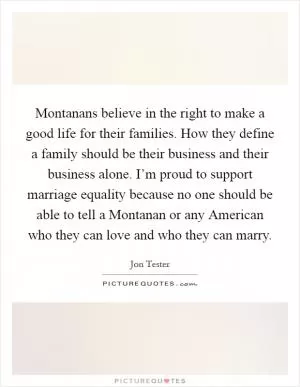 Montanans believe in the right to make a good life for their families. How they define a family should be their business and their business alone. I’m proud to support marriage equality because no one should be able to tell a Montanan or any American who they can love and who they can marry Picture Quote #1