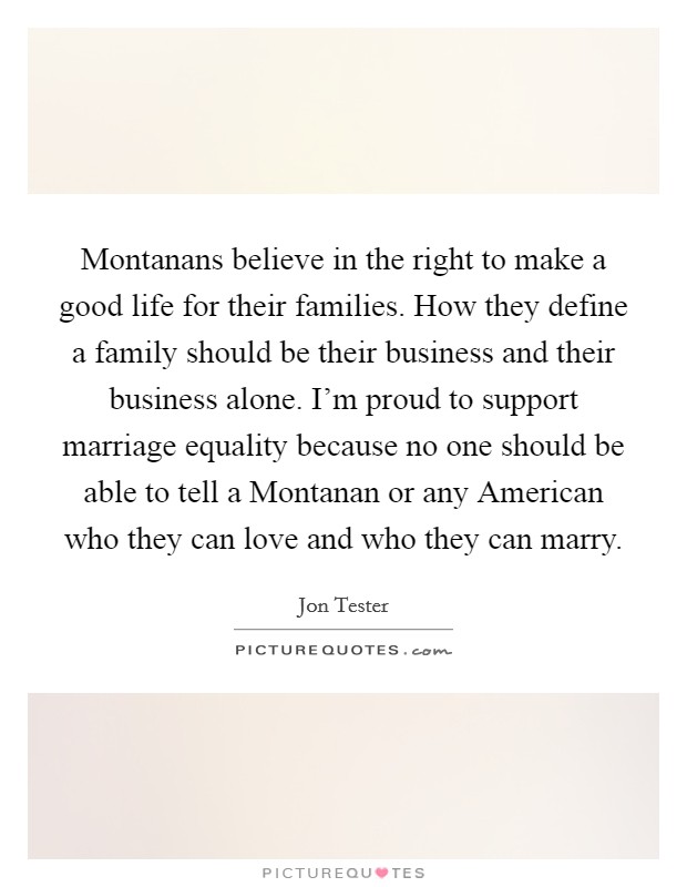 Montanans believe in the right to make a good life for their families. How they define a family should be their business and their business alone. I'm proud to support marriage equality because no one should be able to tell a Montanan or any American who they can love and who they can marry. Picture Quote #1