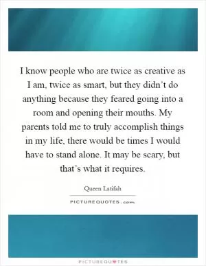 I know people who are twice as creative as I am, twice as smart, but they didn’t do anything because they feared going into a room and opening their mouths. My parents told me to truly accomplish things in my life, there would be times I would have to stand alone. It may be scary, but that’s what it requires Picture Quote #1