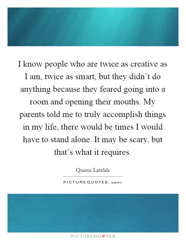 I know people who are twice as creative as I am, twice as smart, but they didn't do anything because they feared going into a room and opening their mouths. My parents told me to truly accomplish things in my life, there would be times I would have to stand alone. It may be scary, but that's what it requires. Picture Quote #1
