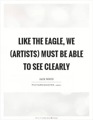 Like the eagle, we (artists) must be able to see clearly Picture Quote #1