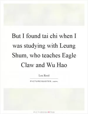 But I found tai chi when I was studying with Leung Shum, who teaches Eagle Claw and Wu Hao Picture Quote #1