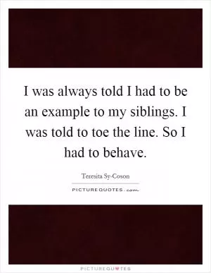 I was always told I had to be an example to my siblings. I was told to toe the line. So I had to behave Picture Quote #1