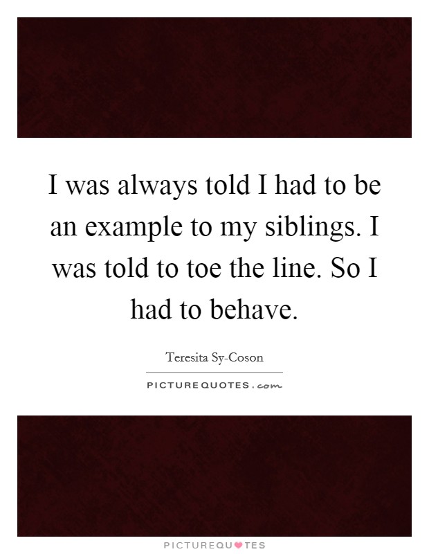 I was always told I had to be an example to my siblings. I was told to toe the line. So I had to behave. Picture Quote #1