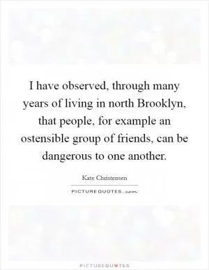 I have observed, through many years of living in north Brooklyn, that people, for example an ostensible group of friends, can be dangerous to one another Picture Quote #1