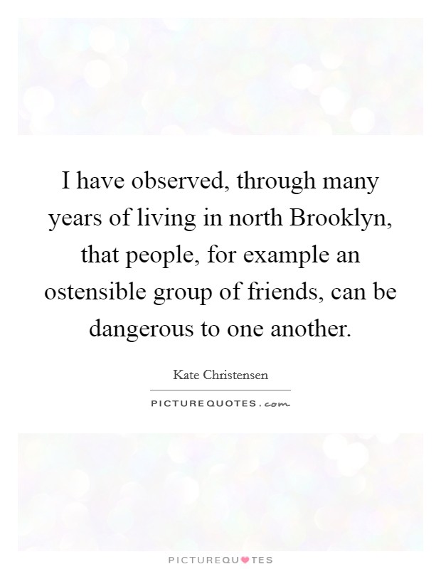 I have observed, through many years of living in north Brooklyn, that people, for example an ostensible group of friends, can be dangerous to one another. Picture Quote #1