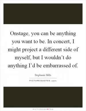Onstage, you can be anything you want to be. In concert, I might project a different side of myself, but I wouldn’t do anything I’d be embarrassed of Picture Quote #1