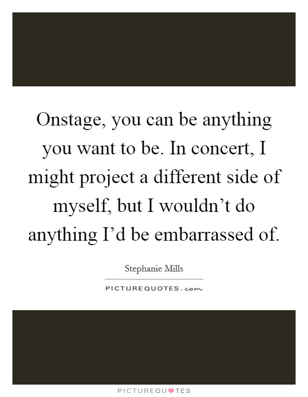 Onstage, you can be anything you want to be. In concert, I might project a different side of myself, but I wouldn't do anything I'd be embarrassed of. Picture Quote #1