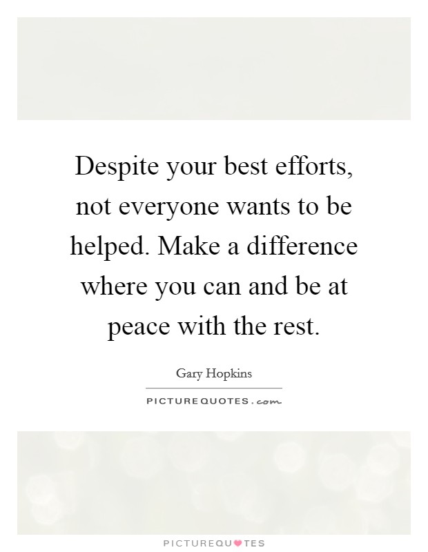 Despite your best efforts, not everyone wants to be helped. Make a difference where you can and be at peace with the rest. Picture Quote #1