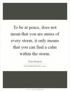 To be at peace, does not mean that you are amiss of every storm, it only means that you can find a calm within the storm Picture Quote #1