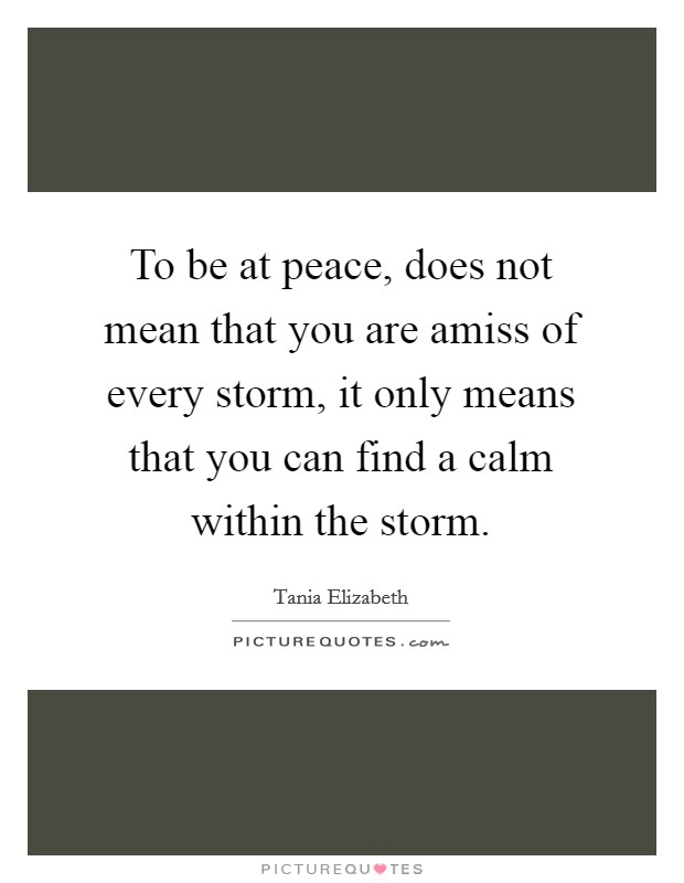 To be at peace, does not mean that you are amiss of every storm, it only means that you can find a calm within the storm. Picture Quote #1