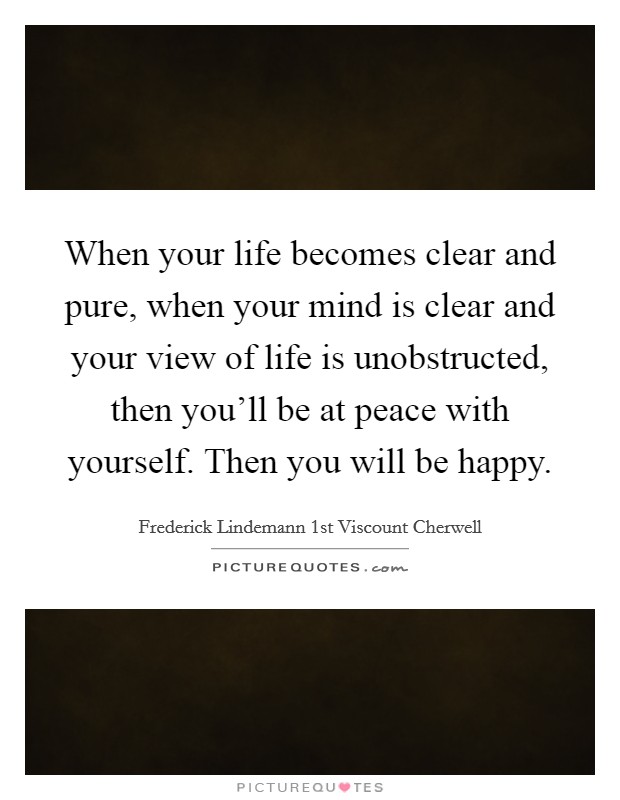 When your life becomes clear and pure, when your mind is clear and your view of life is unobstructed, then you'll be at peace with yourself. Then you will be happy. Picture Quote #1