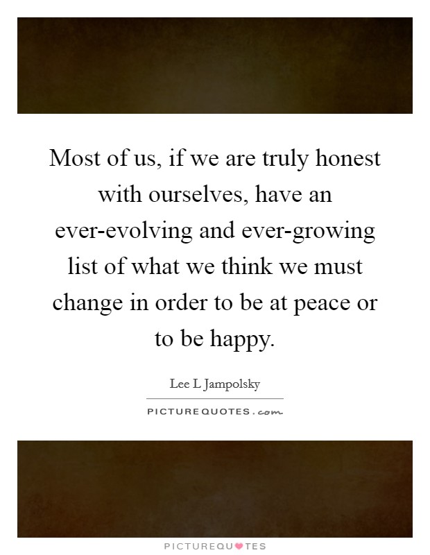 Most of us, if we are truly honest with ourselves, have an ever-evolving and ever-growing list of what we think we must change in order to be at peace or to be happy. Picture Quote #1
