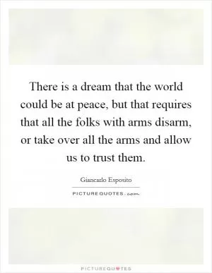 There is a dream that the world could be at peace, but that requires that all the folks with arms disarm, or take over all the arms and allow us to trust them Picture Quote #1