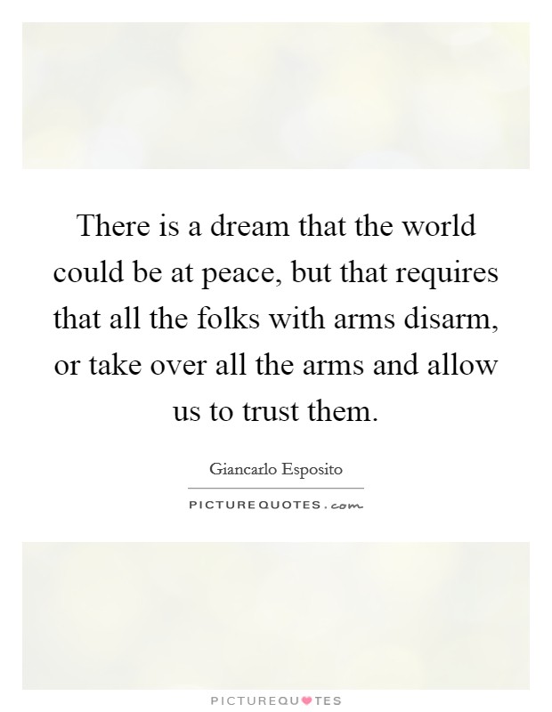 There is a dream that the world could be at peace, but that requires that all the folks with arms disarm, or take over all the arms and allow us to trust them. Picture Quote #1