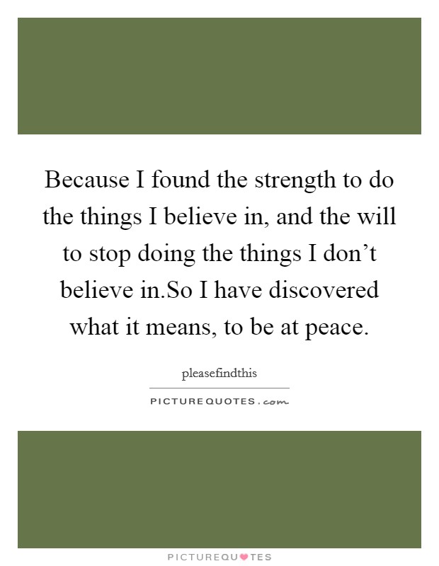 Because I found the strength to do the things I believe in, and the will to stop doing the things I don't believe in.So I have discovered what it means, to be at peace. Picture Quote #1