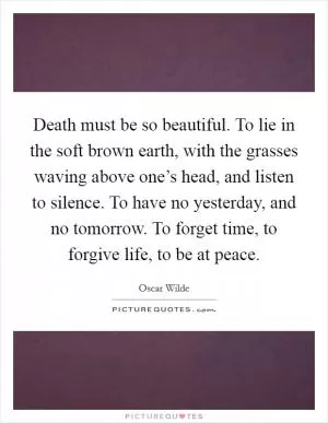 Death must be so beautiful. To lie in the soft brown earth, with the grasses waving above one’s head, and listen to silence. To have no yesterday, and no tomorrow. To forget time, to forgive life, to be at peace Picture Quote #1