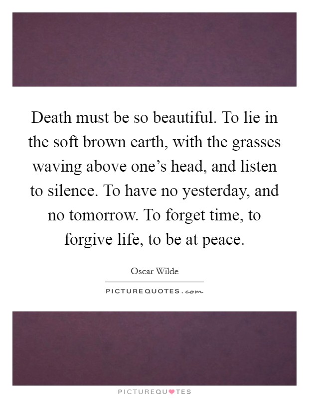 Death must be so beautiful. To lie in the soft brown earth, with the grasses waving above one's head, and listen to silence. To have no yesterday, and no tomorrow. To forget time, to forgive life, to be at peace. Picture Quote #1